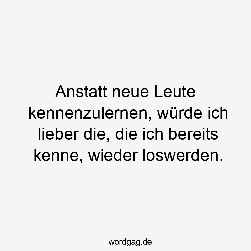Anstatt neue Leute kennenzulernen, würde ich lieber die, die ich bereits kenne, wieder loswerden.