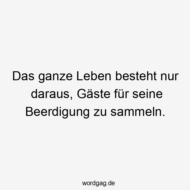 Das ganze Leben besteht nur daraus, Gäste für seine Beerdigung zu sammeln.