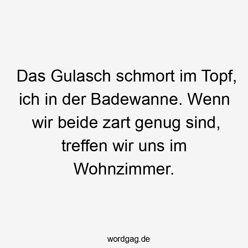 Das Gulasch schmort im Topf, ich in der Badewanne. Wenn wir beide zart genug sind, treffen wir uns im Wohnzimmer.