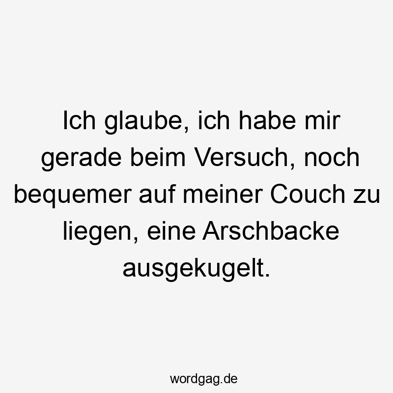 Ich glaube, ich habe mir gerade beim Versuch, noch bequemer auf meiner Couch zu liegen, eine Arschbacke ausgekugelt.