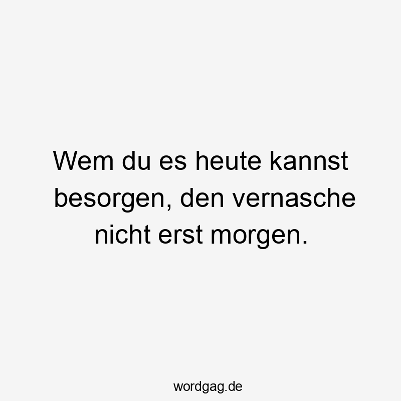 Wem du es heute kannst besorgen, den vernasche nicht erst morgen.
