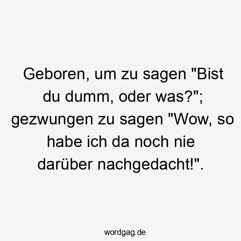 Geboren, um zu sagen „Bist du dumm, oder was?“; gezwungen zu sagen „Wow, so habe ich da noch nie darüber nachgedacht!“.