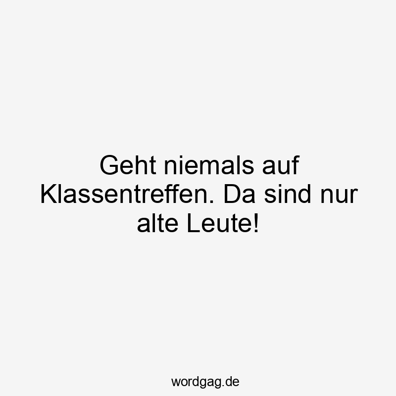 Geht niemals auf Klassentreffen. Da sind nur alte Leute!
