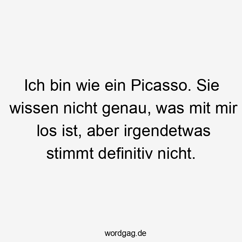 Ich bin wie ein Picasso. Sie wissen nicht genau, was mit mir los ist, aber irgendetwas stimmt definitiv nicht.