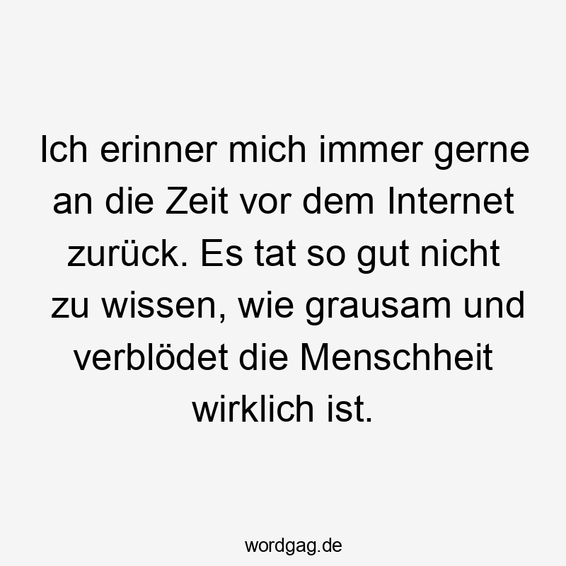 Ich erinner mich immer gerne an die Zeit vor dem Internet zurück. Es tat so gut nicht zu wissen, wie grausam und verblödet die Menschheit wirklich ist.