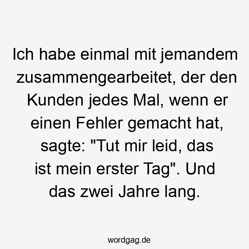 Ich habe einmal mit jemandem zusammengearbeitet, der den Kunden jedes Mal, wenn er einen Fehler gemacht hat, sagte: „Tut mir leid, das ist mein erster Tag“. Und das zwei Jahre lang.