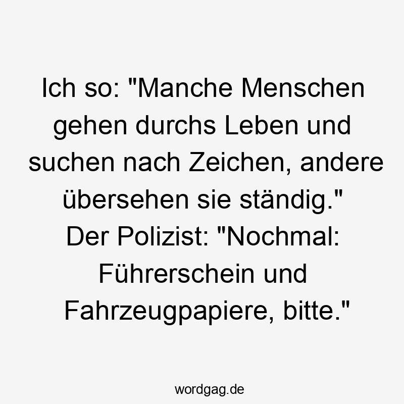 Ich so: „Manche Menschen gehen durchs Leben und suchen nach Zeichen, andere übersehen sie ständig.“ Der Polizist: „Nochmal: Führerschein und Fahrzeugpapiere, bitte.“