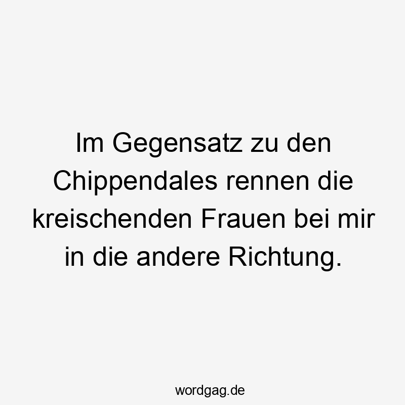 Im Gegensatz zu den Chippendales rennen die kreischenden Frauen bei mir in die andere Richtung.