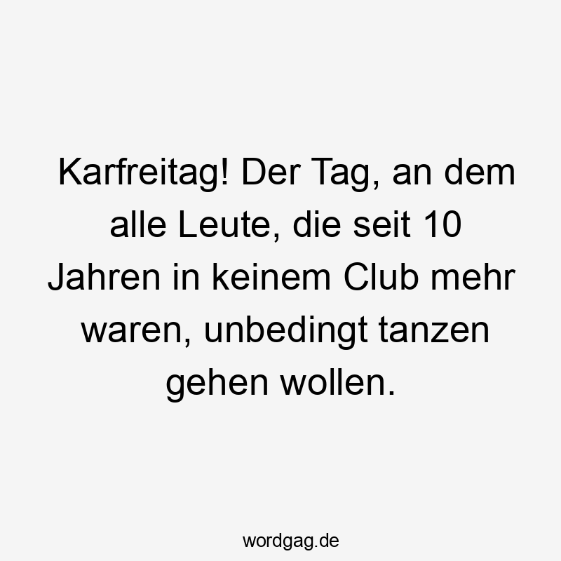 Karfreitag! Der Tag, an dem alle Leute, die seit 10 Jahren in keinem Club mehr waren, unbedingt tanzen gehen wollen.