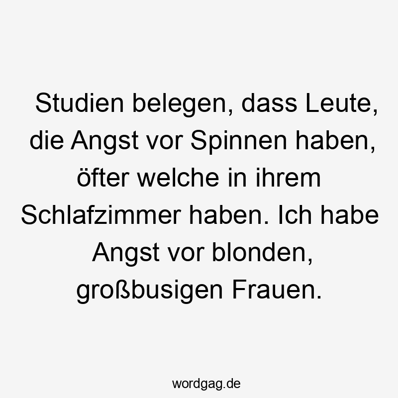 Studien belegen, dass Leute, die Angst vor Spinnen haben, öfter welche in ihrem Schlafzimmer haben. Ich habe Angst vor blonden, großbusigen Frauen.