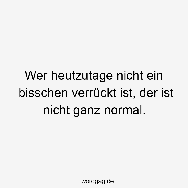 Wer heutzutage nicht ein bisschen verrückt ist, der ist nicht ganz normal.
