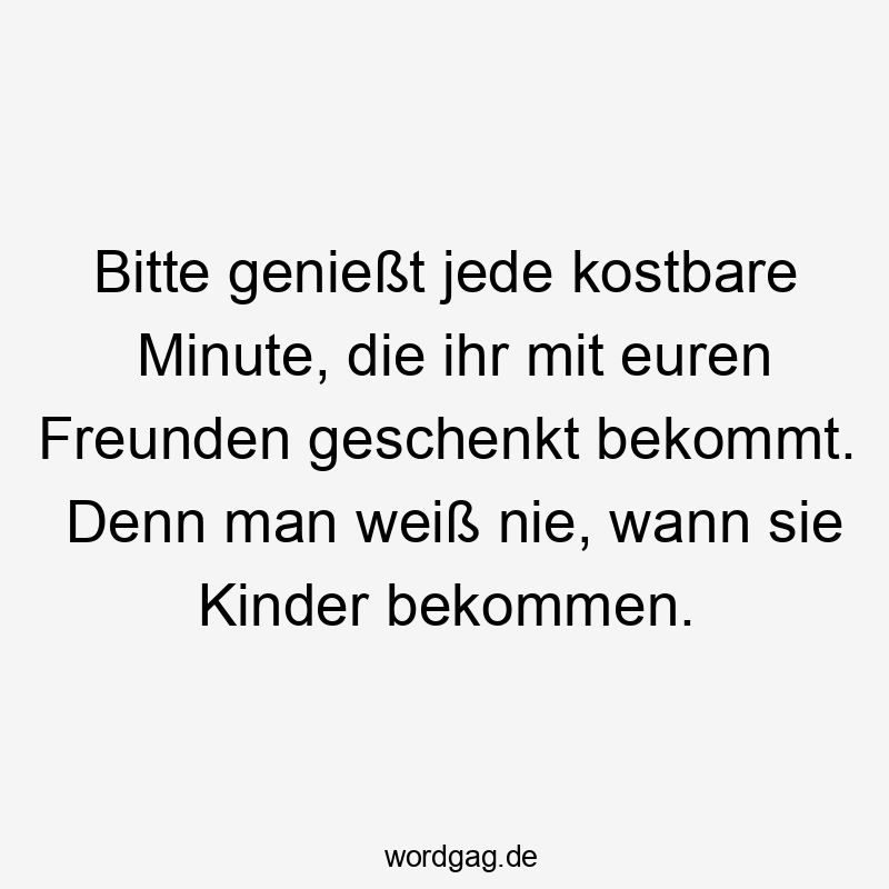 Bitte genießt jede kostbare Minute, die ihr mit euren Freunden geschenkt bekommt. Denn man weiß nie, wann sie Kinder bekommen.