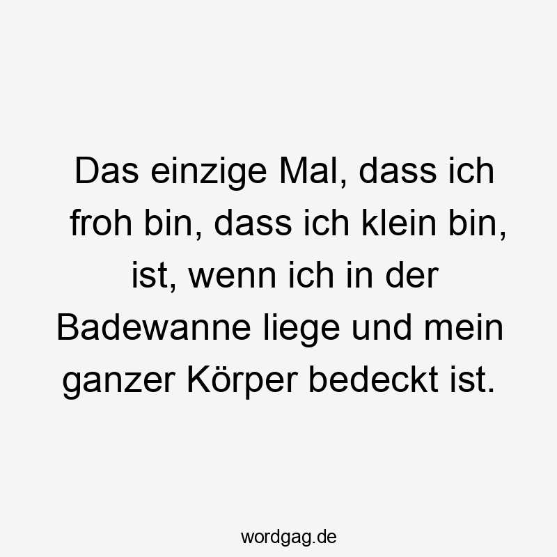 Das einzige Mal, dass ich froh bin, dass ich klein bin, ist, wenn ich in der Badewanne liege und mein ganzer Körper bedeckt ist.