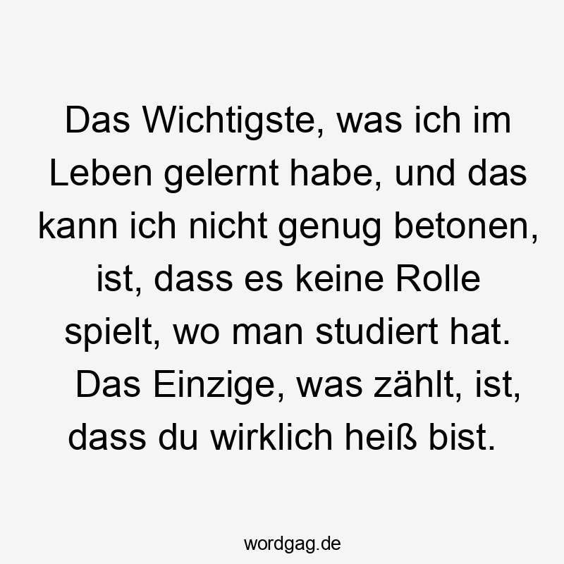 Das Wichtigste, was ich im Leben gelernt habe, und das kann ich nicht genug betonen, ist, dass es keine Rolle spielt, wo man studiert hat. Das Einzige, was zählt, ist, dass du wirklich heiß bist.