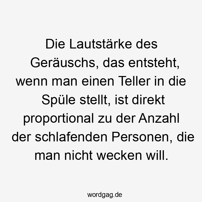 Die Lautstärke des Geräuschs, das entsteht, wenn man einen Teller in die Spüle stellt, ist direkt proportional zu der Anzahl der schlafenden Personen, die man nicht wecken will.