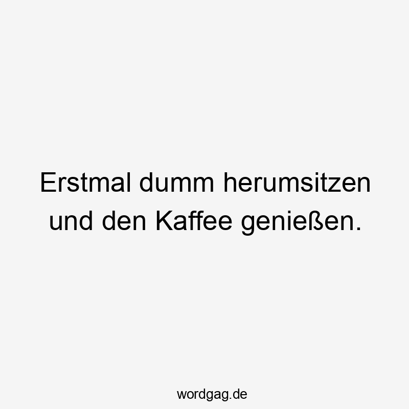 Erstmal dumm herumsitzen und den Kaffee genießen.