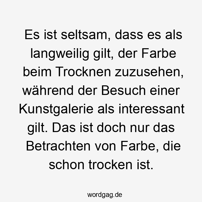 Es ist seltsam, dass es als langweilig gilt, der Farbe beim Trocknen zuzusehen, während der Besuch einer Kunstgalerie als interessant gilt. Das ist doch nur das Betrachten von Farbe, die schon trocken ist.