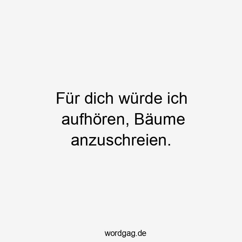 Für dich würde ich aufhören, Bäume anzuschreien.