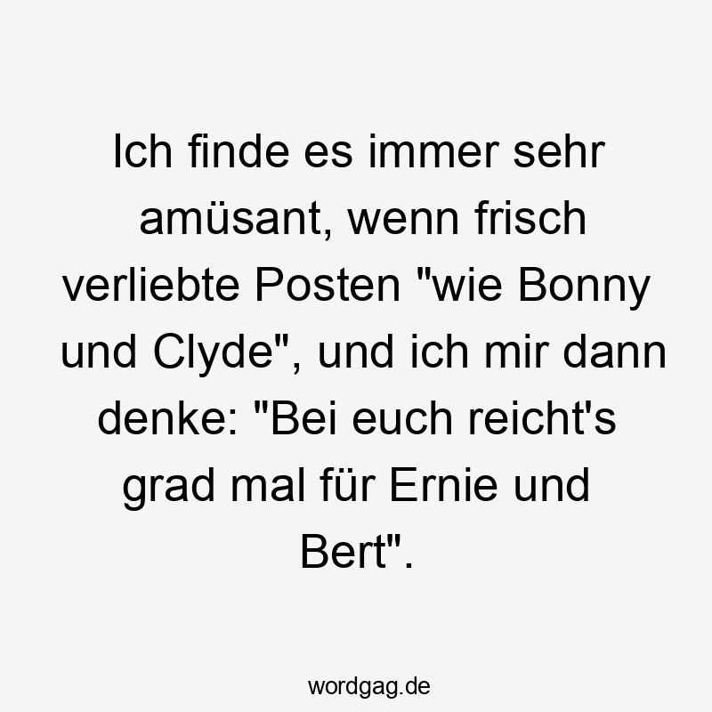 Ich finde es immer sehr amüsant, wenn frisch verliebte Posten „wie Bonny und Clyde“, und ich mir dann denke: „Bei euch reicht’s grad mal für Ernie und Bert“.