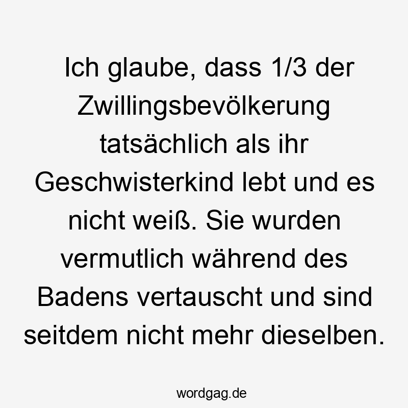Ich glaube, dass 1/3 der Zwillingsbevölkerung tatsĂ€chlich als ihr Geschwisterkind lebt und es nicht weiĂ. Sie wurden vermutlich wĂ€hrend des Badens vertauscht und sind seitdem nicht mehr dieselben.