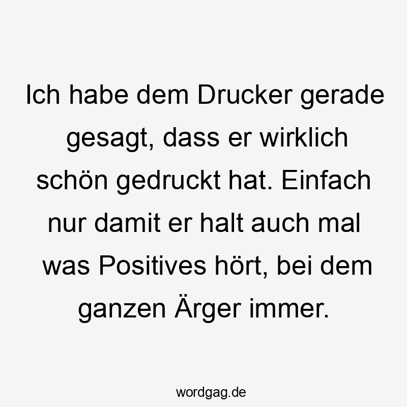 Ich habe dem Drucker gerade gesagt, dass er wirklich schön gedruckt hat. Einfach nur damit er halt auch mal was Positives hört, bei dem ganzen Ärger immer.