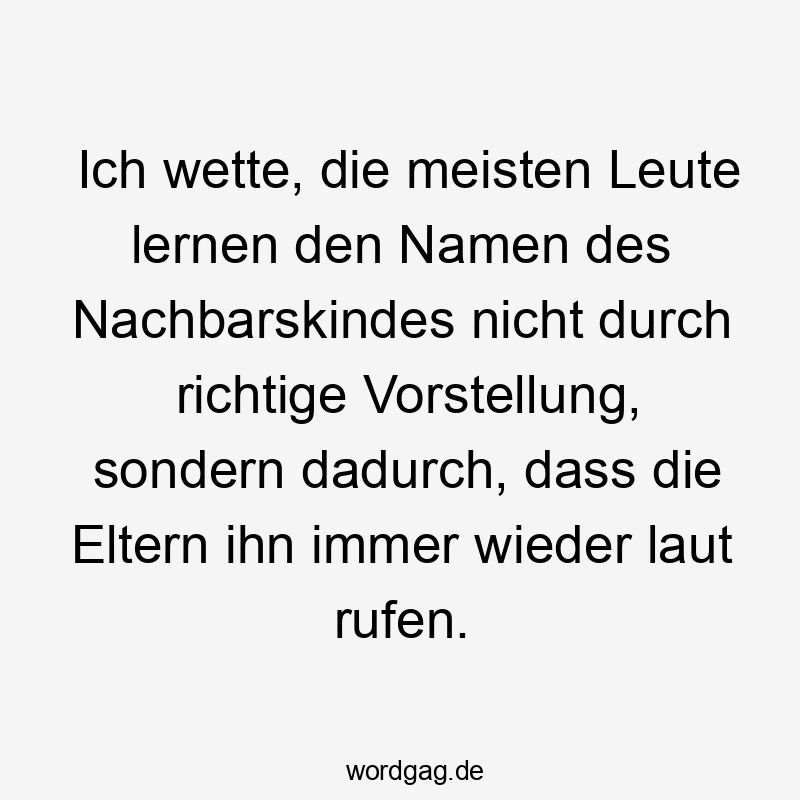 Ich wette, die meisten Leute lernen den Namen des Nachbarskindes nicht durch richtige Vorstellung, sondern dadurch, dass die Eltern ihn immer wieder laut rufen.