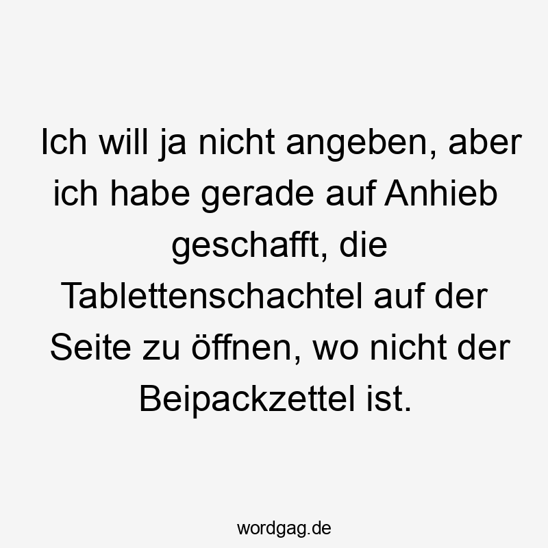 Ich will ja nicht angeben, aber ich habe gerade auf Anhieb geschafft, die Tablettenschachtel auf der Seite zu öffnen, wo nicht der Beipackzettel ist.