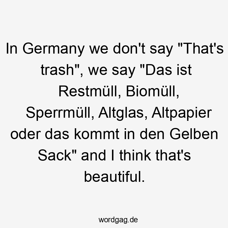 In Germany we don’t say „That’s trash“, we say „Das ist Restmüll, Biomüll, Sperrmüll, Altglas, Altpapier oder das kommt in den Gelben Sack“ and I think that’s beautiful.
