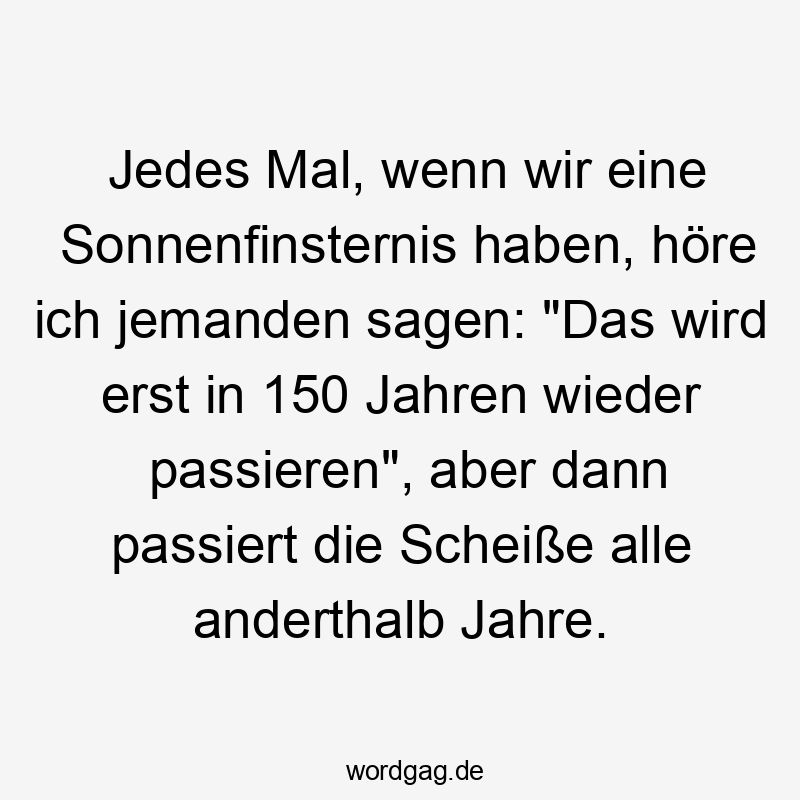 Jedes Mal, wenn wir eine Sonnenfinsternis haben, höre ich jemanden sagen: „Das wird erst in 150 Jahren wieder passieren“, aber dann passiert die Scheiße alle anderthalb Jahre.