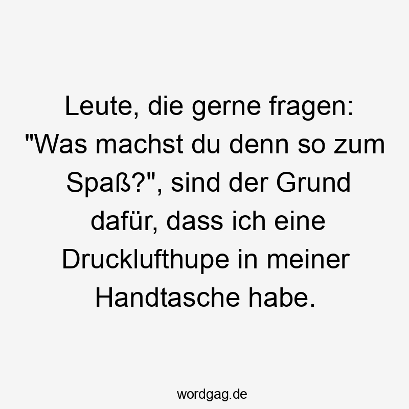 Leute, die gerne fragen: „Was machst du denn so zum Spaß?“, sind der Grund dafür, dass ich eine Drucklufthupe in meiner Handtasche habe.