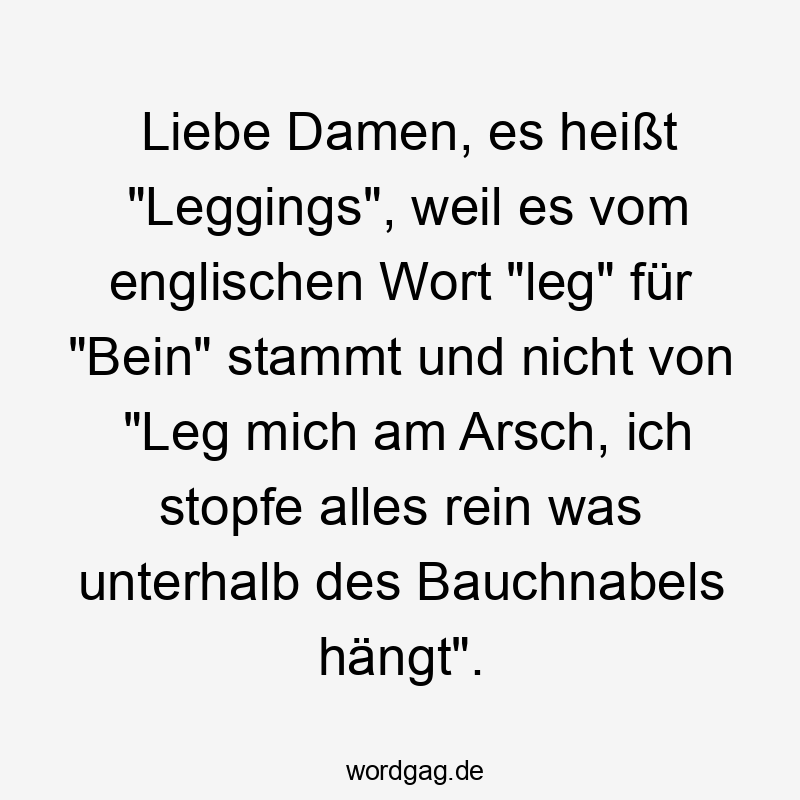 Liebe Damen, es heißt „Leggings“, weil es vom englischen Wort „leg“ für „Bein“ stammt und nicht von „Leg mich am Arsch, ich stopfe alles rein was unterhalb des Bauchnabels hängt“.