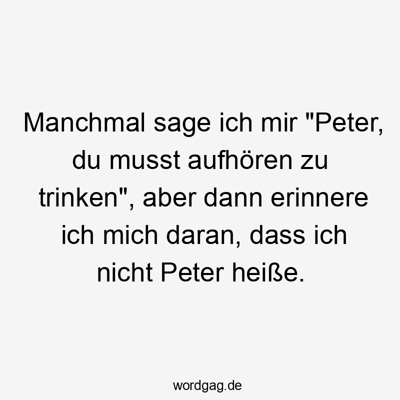 Manchmal sage ich mir "Peter, du musst aufhören zu trinken", aber dann erinnere ich mich daran, dass ich nicht Peter heiße.