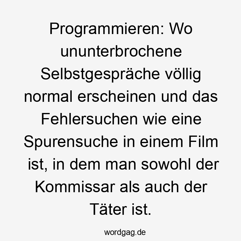Lustige IT-Witz Sprüche - Programmieren: Wo ununterbrochene Selbstgespräche völlig normal erscheinen und das Fehlersuchen wie eine Spurensuche in einem Film ist, in dem man sowohl der Kommissar als auch der Täter ist.