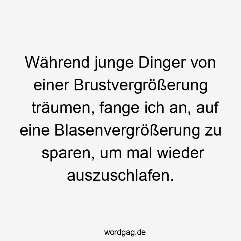 Während junge Dinger von einer Brustvergrößerung träumen, fange ich an, auf eine Blasenvergrößerung zu sparen, um mal wieder auszuschlafen.