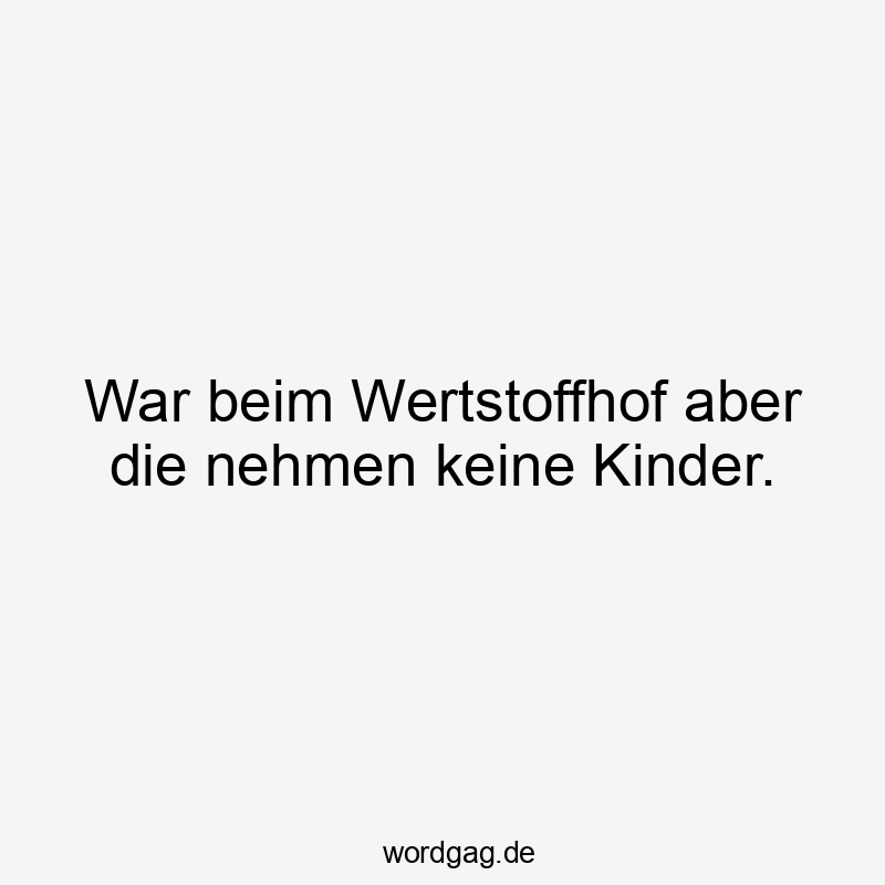 War beim Wertstoffhof aber die nehmen keine Kinder.