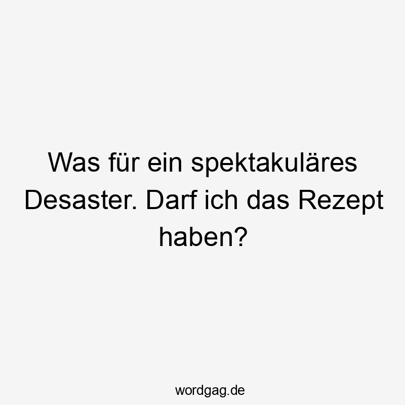 Was für ein spektakuläres Desaster. Darf ich das Rezept haben?