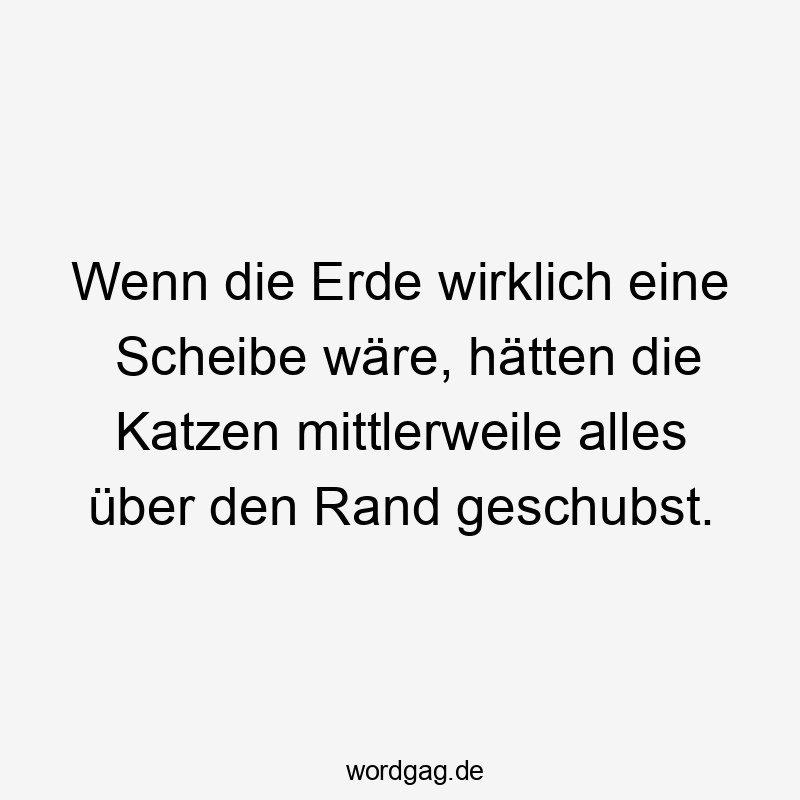 Wenn die Erde wirklich eine Scheibe wäre, hätten die Katzen mittlerweile alles über den Rand geschubst.