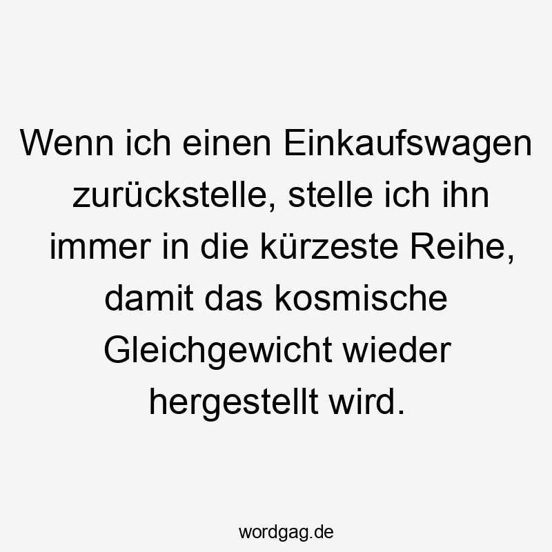 Lustige Gleichgewicht Sprüche - Wenn ich einen Einkaufswagen zurückstelle, stelle ich ihn immer in die kürzeste Reihe, damit das kosmische Gleichgewicht wieder hergestellt wird.