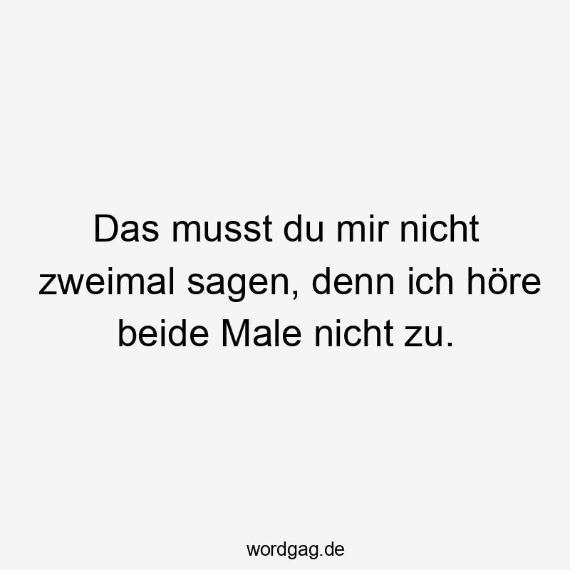 Das musst du mir nicht zweimal sagen, denn ich höre beide Male nicht zu.
