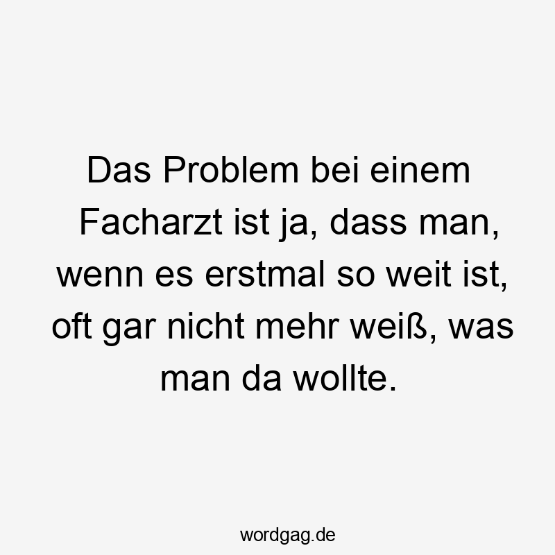 Das Problem bei einem Facharzt ist ja, dass man, wenn es erstmal so weit ist, oft gar nicht mehr weiß, was man da wollte.