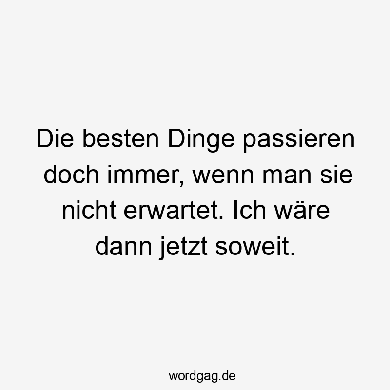 Die besten Dinge passieren doch immer, wenn man sie nicht erwartet. Ich wÀre dann jetzt soweit.