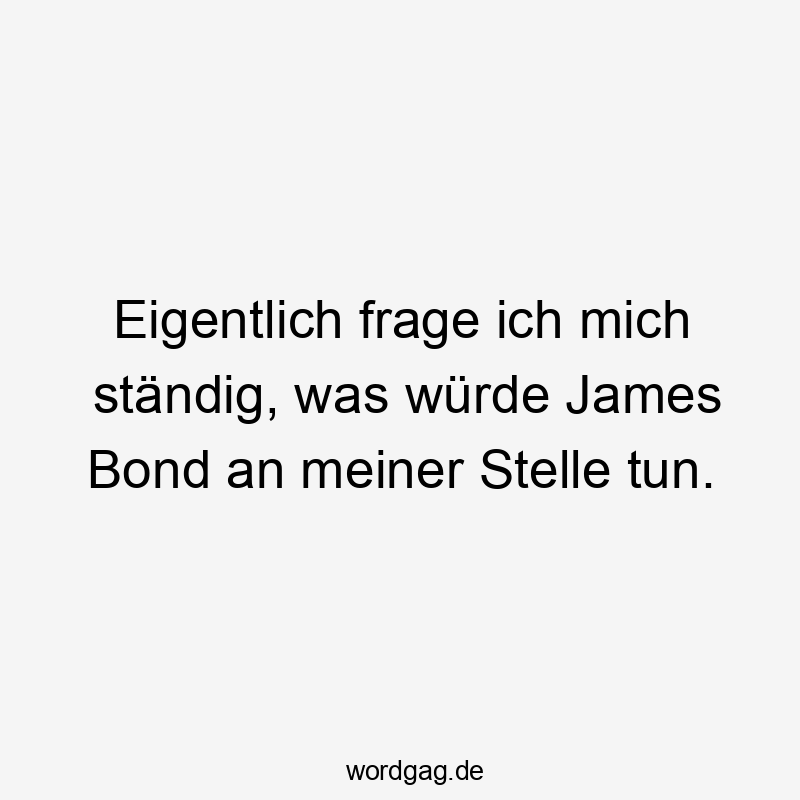 Eigentlich frage ich mich ständig, was würde James Bond an meiner Stelle tun.