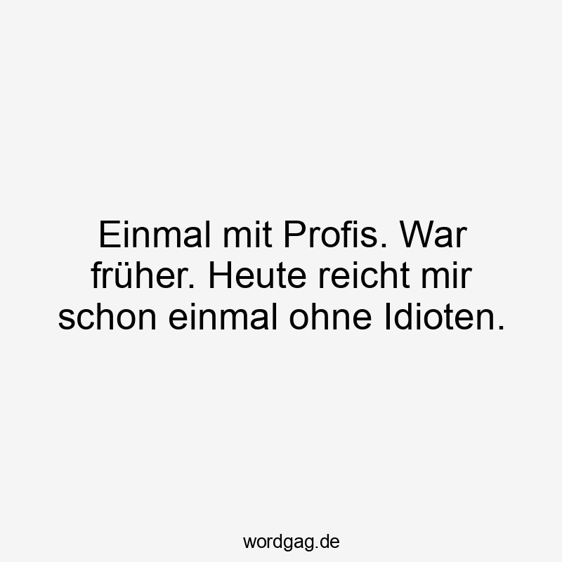 Einmal mit Profis. War früher. Heute reicht mir schon einmal ohne Idioten.