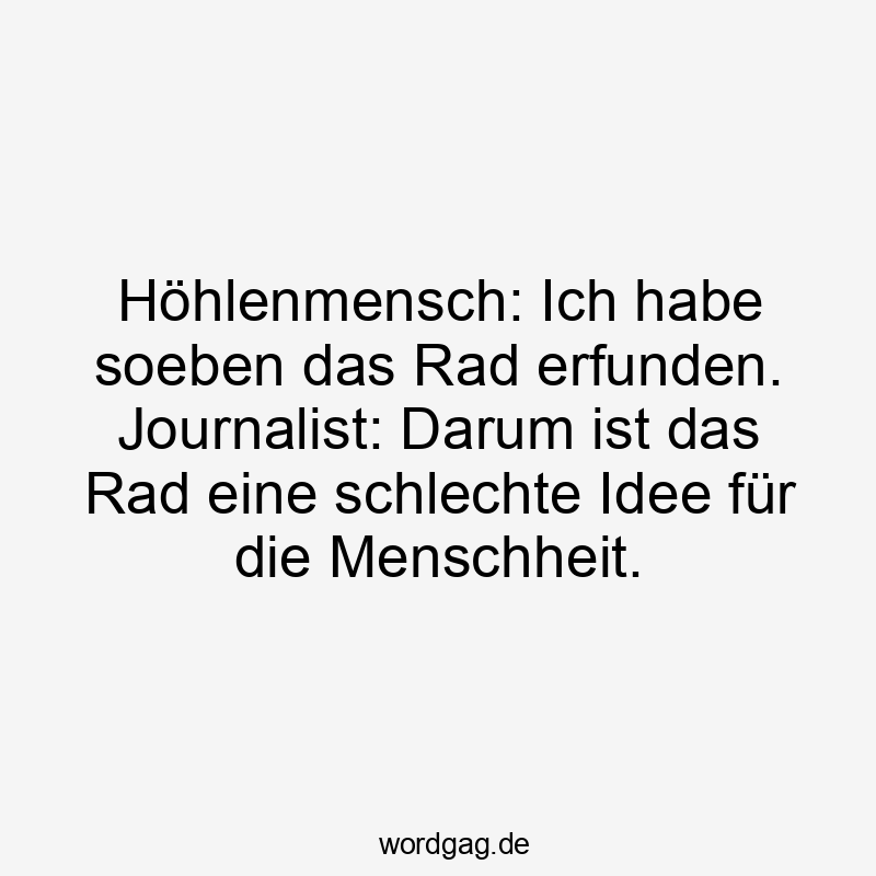 Höhlenmensch: Ich habe gerade das Rad erfunden. Journalist: Darum ist das Rad eine schlechte Idee für die Menschheit.