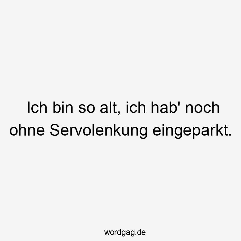 Ich bin so alt, ich hab‘ noch ohne Servolenkung eingeparkt.