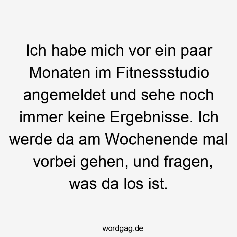 Ich habe mich vor ein paar Monaten im Fitnessstudio angemeldet und sehe noch immer keine Ergebnisse. Ich werde da am Wochenende mal vorbei gehen, und fragen, was da los ist.