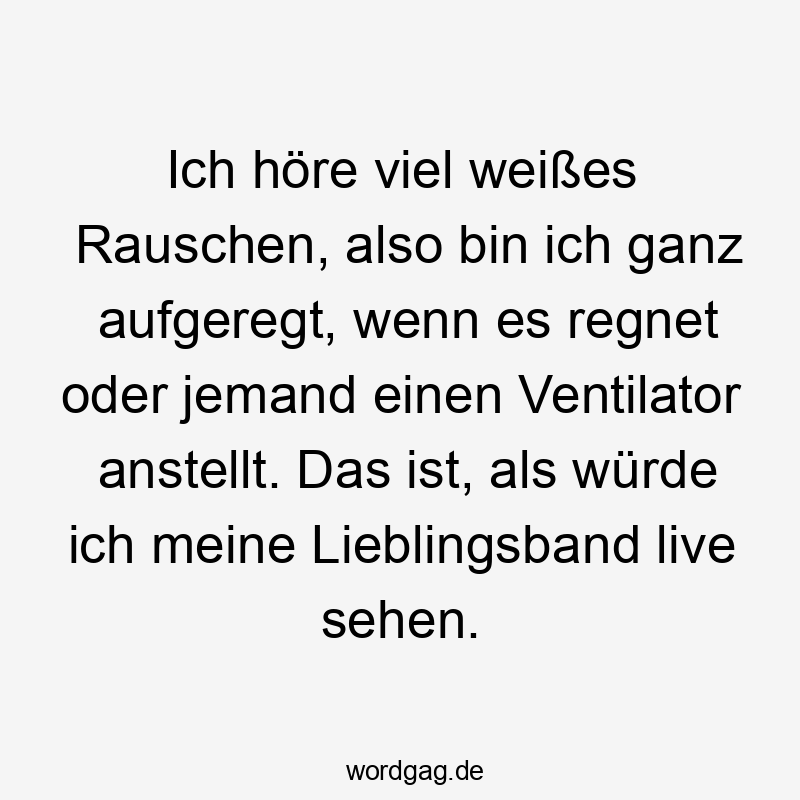Ich höre viel weißes Rauschen, also bin ich ganz aufgeregt, wenn es regnet oder jemand einen Ventilator anstellt. Das ist, als würde ich meine Lieblingsband live sehen.