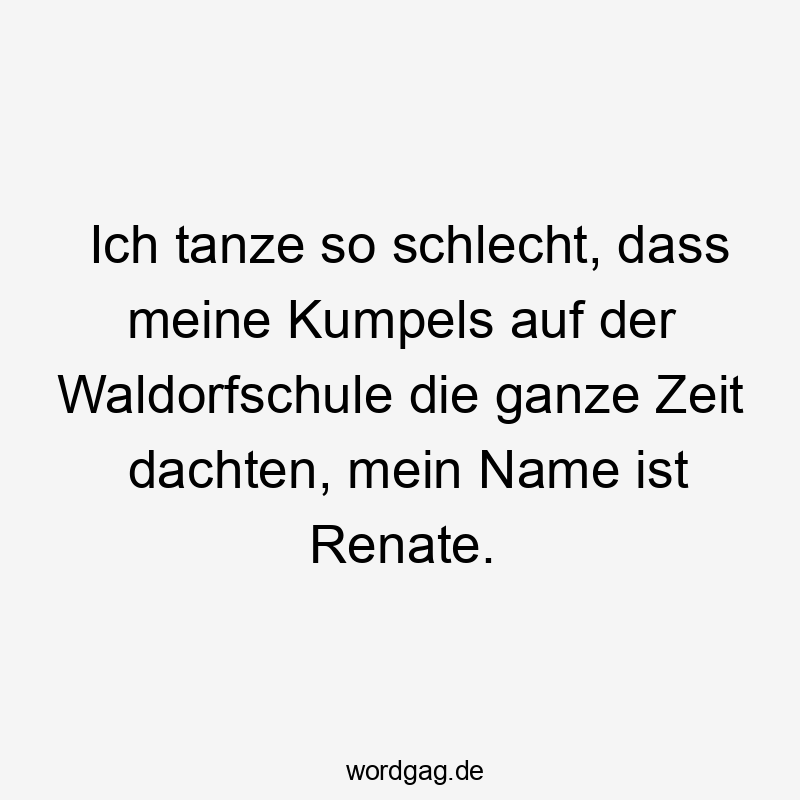 Ich tanze so schlecht, dass meine Kumpels auf der Waldorfschule die ganze Zeit dachten, mein Name ist Renate.