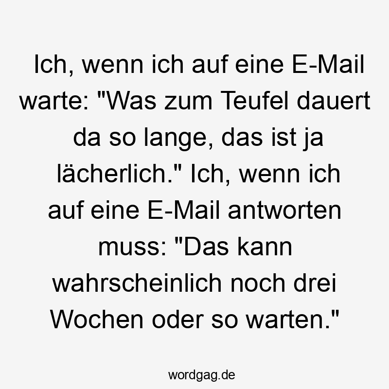 Ich, wenn ich auf eine E-Mail warte: "Was zum Teufel dauert da so lange, das ist ja lächerlich." Ich, wenn ich auf eine E-Mail antworten muss: "Das kann wahrscheinlich noch drei Wochen oder so warten."