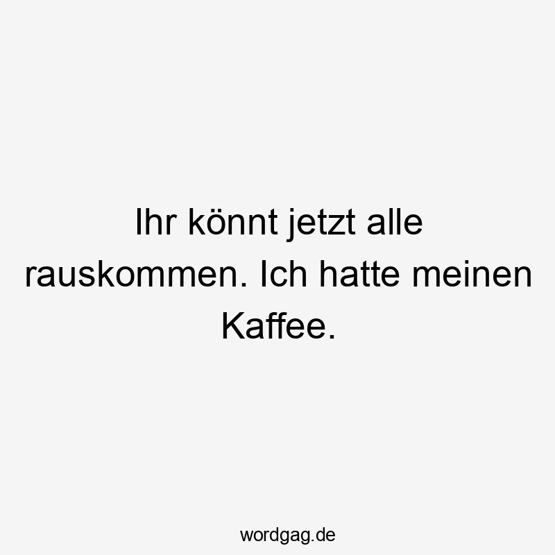 Ihr könnt jetzt alle rauskommen. Ich hatte meinen Kaffee.